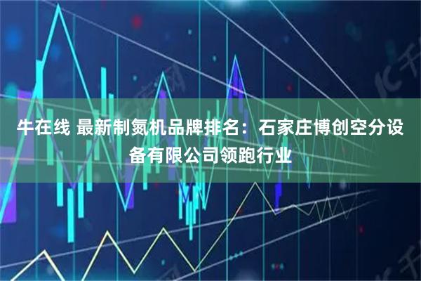 牛在线 最新制氮机品牌排名：石家庄博创空分设备有限公司领跑行业