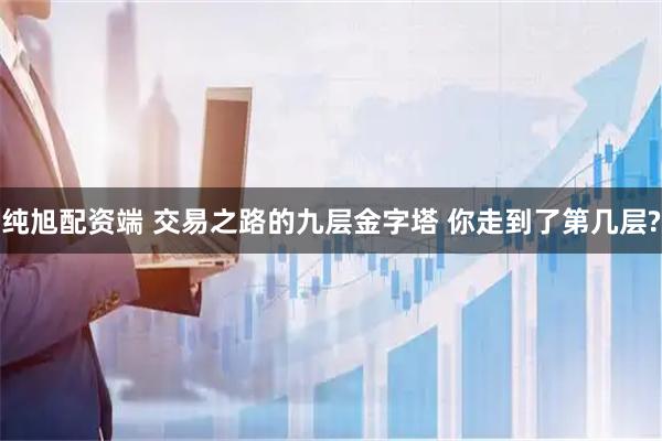 纯旭配资端 交易之路的九层金字塔 你走到了第几层?