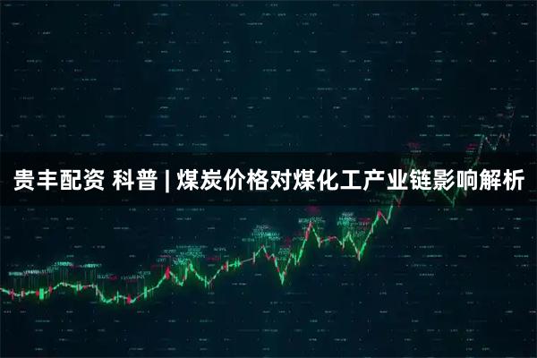 贵丰配资 科普 | 煤炭价格对煤化工产业链影响解析