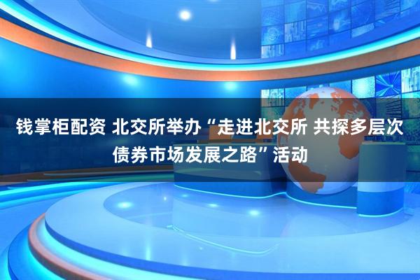 钱掌柜配资 北交所举办“走进北交所 共探多层次债券市场发展之路”活动