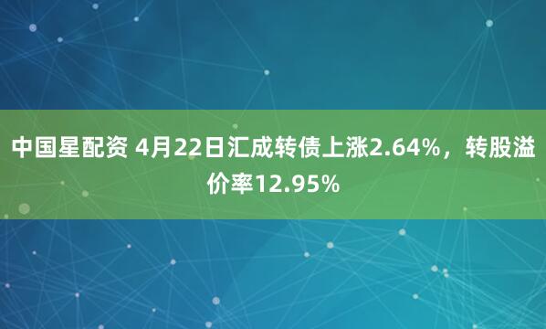 中国星配资 4月22日汇成转债上涨2.64%，转股溢价率12.95%
