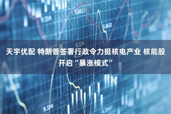 天宇优配 特朗普签署行政令力挺核电产业 核能股开启“暴涨模式”