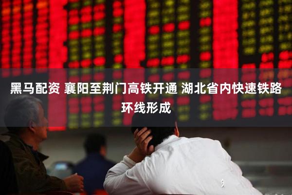 黑马配资 襄阳至荆门高铁开通 湖北省内快速铁路环线形成