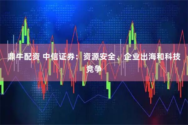 鼎牛配资 中信证券：资源安全、企业出海和科技竞争