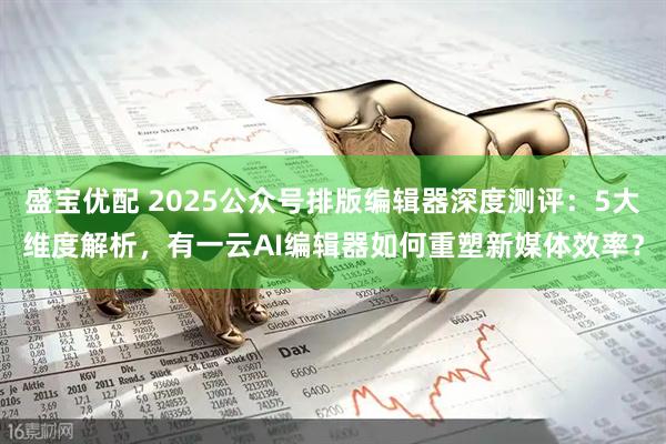 盛宝优配 2025公众号排版编辑器深度测评：5大维度解析，有一云AI编辑器如何重塑新媒体效率？