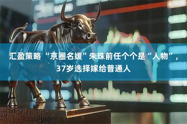 汇盈策略 “京圈名媛”朱珠前任个个是“人物”，37岁选择嫁给普通人